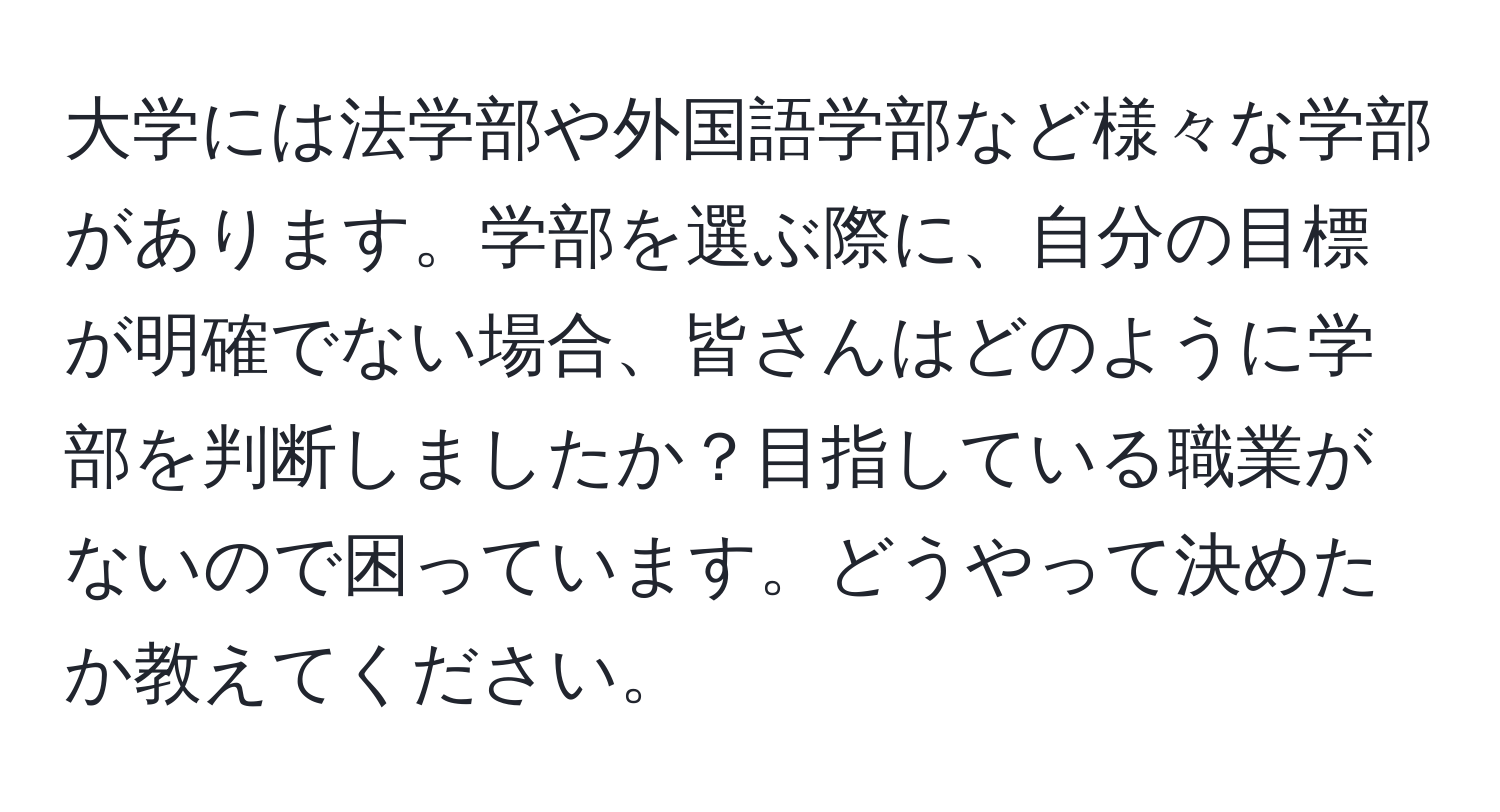 大学には法学部や外国語学部など様々な学部があります。学部を選ぶ際に、自分の目標が明確でない場合、皆さんはどのように学部を判断しましたか？目指している職業がないので困っています。どうやって決めたか教えてください。