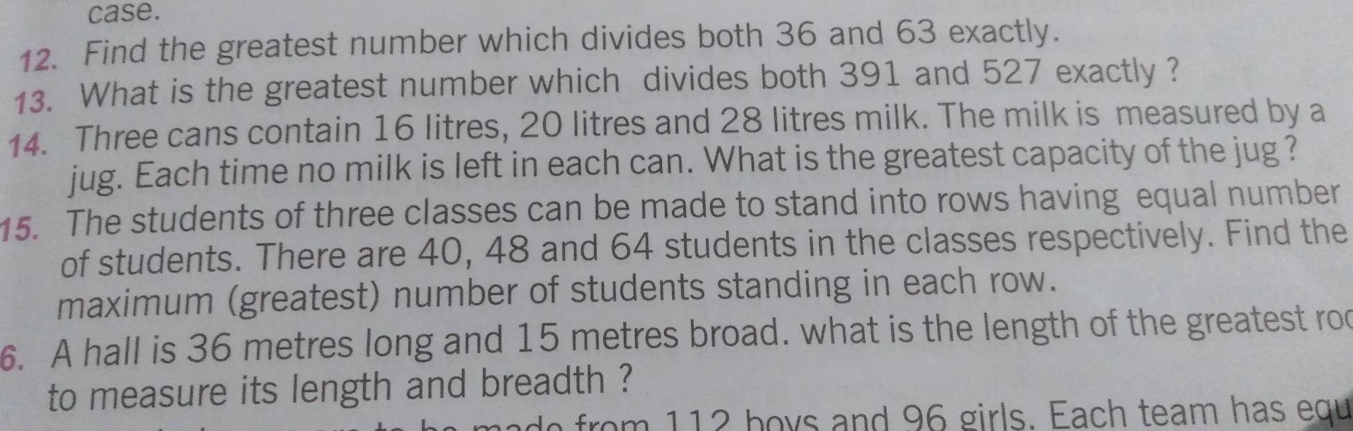 case. 
12. Find the greatest number which divides both 36 and 63 exactly. 
13. What is the greatest number which divides both 391 and 527 exactly ? 
14. Three cans contain 16 litres, 20 litres and 28 litres milk. The milk is measured by a 
jug. Each time no milk is left in each can. What is the greatest capacity of the jug ? 
15. The students of three classes can be made to stand into rows having equal number 
of students. There are 40, 48 and 64 students in the classes respectively. Find the 
maximum (greatest) number of students standing in each row. 
6. A hall is 36 metres long and 15 metres broad. what is the length of the greatest roo 
to measure its length and breadth ? 
hade from 112 hoys and 96 girls. Each team has equ