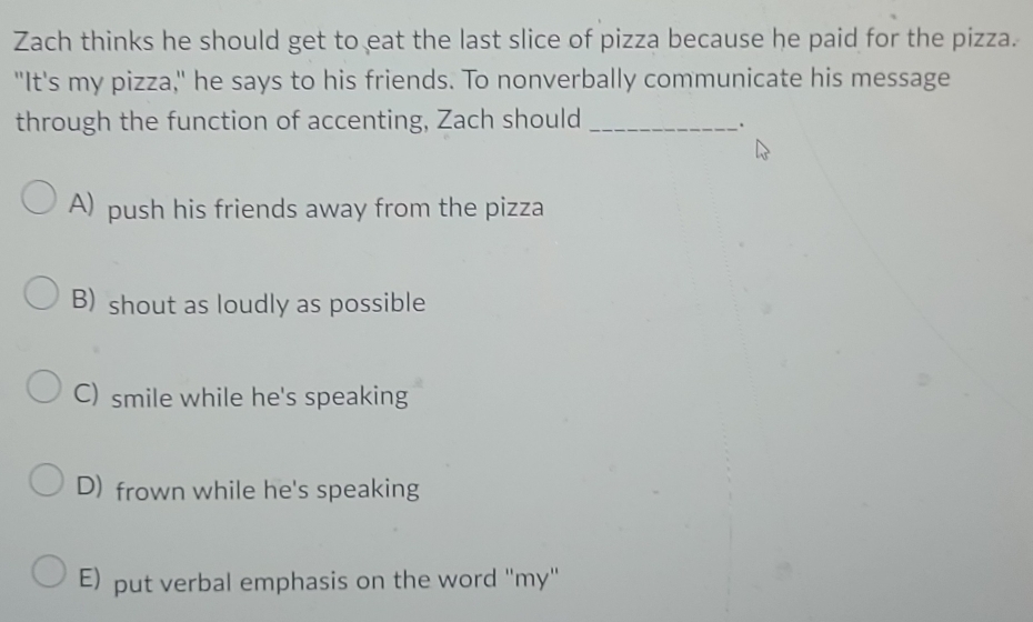 Zach thinks he should get to eat the last slice of pizza because he paid for the pizza.
"It's my pizza," he says to his friends. To nonverbally communicate his message
through the function of accenting, Zach should_
.
A) push his friends away from the pizza
B) shout as loudly as possible
C) smile while he's speaking
D) frown while he's speaking
E) put verbal emphasis on the word ''my''