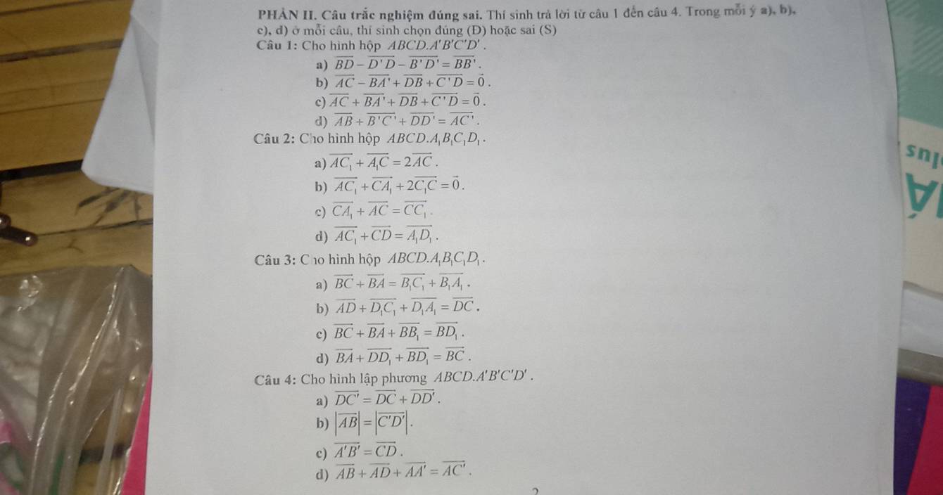 PHẢN II. Câu trắc nghiệm đúng sai. Thí sinh trả lời từ câu 1 đến câu 4. Trong mỗi ý a), b),
c), đ) ở mỗi câu, thí sinh chọn đúng (Đ) hoặc sai (S)
Câu 1: Cho hình hộp ABCD.A'B'C'D'.
a) overline BD-overline D'D-overline B'D'=overline BB'.
b) vector AC-vector BA'+vector DB+vector C'D=vector 0.
c) overline AC+overline BA'+overline DB+overline C'D=overline 0.
d) overline AB+overline B'C'+overline DD'=overline AC'.
Câu 2: Cho hình hộp ABCD.A_1B_1C_1D_1.
a) vector AC_1+vector A_1C=2vector AC.
snl
b) vector AC_1+vector CA_1+2vector C_1C=vector 0.
c) vector CA_1+vector AC=vector CC_1.
d) overline AC_1+overline CD=overline A_1D_1.
Câu 3: Cho hình hộp ABCD.A_1B_1C_1D_1.
a) vector BC+vector BA=vector B_1C_1+vector B_1A_1.
b) overline AD+overline D_1C_1+overline D_1A_1=overline DC.
c) vector BC+vector BA+vector BB_1=vector BD_1.
d) overline BA+overline DD_1+overline BD_1=overline BC.
Câu 4: Cho hình lập phương ABCD.A'B'C'D'.
a) vector DC'=vector DC+vector DD'.
b) |vector AB|=|vector C'D'|.
c) overline A'B'=overline CD.
d) overline AB+overline AD+overline AA'=overline AC'.