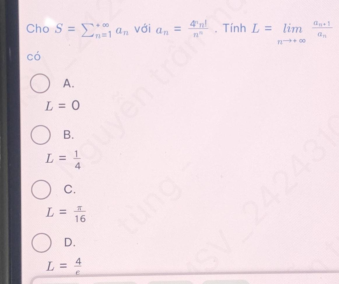 Cho S=sumlimits _(n=1)^(∈fty)a_n với a_n= 4^nn!/n^n . Tính L=limlimits _nto +∈fty frac a_n+1a_n
có
A.
L=0
B.
L= 1/4 
C.
L= π /16 
D.
L= 4/e 