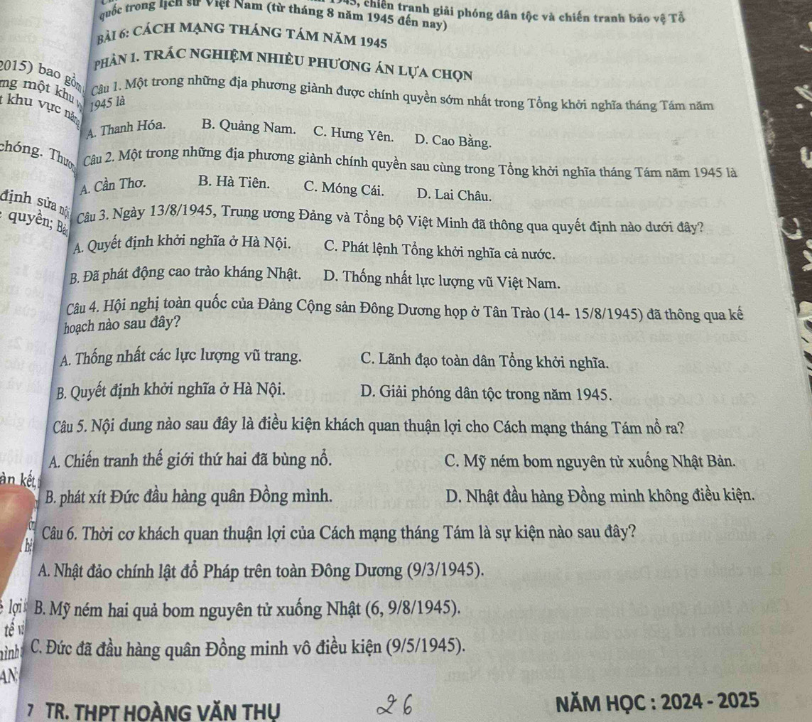 S, chiến tranh giải phóng dân tộc và chiến tranh bảo vệ Tổ
quốc trong lịch sư việt Nam (từ tháng 8 năm 1945 đến nay)
Bài 6: CảCH MạNG tHáNG táM năm 1945
phàN 1. tRÁC nGHIệM NHIÈU phươnG án Lựa chọn
2015) bao gồn  Câu 1. Một trong những địa phương giành được chính quyền sớm nhất trong Tổng khởi nghĩa tháng Tám năm
mg một khu  khu vực năm
1945 là
A. Thanh Hóa. B. Quảng Nam. C. Hưng Yên. D. Cao Bằng.
chóng. Thưo Câu 2. Một trong những địa phương giành chính quyền sau cùng trong Tổng khởi nghĩa tháng Tám năm 1945 là
A. Cần Thơ. B. Hà Tiên. C. Móng Cái. D. Lai Châu.
định sửa nội  Câu 3. Ngày 13/8/1945, Trung ương Đảng và Tổng bộ Việt Minh đã thông qua quyết định nào dưới đây?
: quyền; Bả
A. Quyết định khởi nghĩa ở Hà Nội. C. Phát lệnh Tổng khởi nghĩa cả nước.
B. Đã phát động cao trào kháng Nhật. D. Thống nhất lực lượng vũ Việt Nam.
Câu 4. Hội nghị toàn quốc của Đảng Cộng sản Đông Dương họp ở Tân Trào (14- 15/8/1945) đã thông qua kế
hoạch nào sau đây?
A. Thống nhất các lực lượng vũ trang. C. Lãnh đạo toàn dân Tổng khởi nghĩa.
B. Quyết định khởi nghĩa ở Hà Nội. D. Giải phóng dân tộc trong năm 1945.
Câu 5. Nội dung nào sau đây là điều kiện khách quan thuận lợi cho Cách mạng tháng Tám nổ ra?
A. Chiến tranh thế giới thứ hai đã bùng nổ. C. Mỹ ném bom nguyên tử xuống Nhật Bản.
àn kết
B. phát xít Đức đầu hàng quân Đồng mình. D. Nhật đầu hàng Đồng minh không điều kiện.
Câu 6. Thời cơ khách quan thuận lợi của Cách mạng tháng Tám là sự kiện nào sau đây?
A. Nhật đảo chính lật đổ Pháp trên toàn Đông Dương (9/3/1945).
lợi B. Mỹ ném hai quả bom nguyên tử xuống Nhật (6, 9/8/1945).
tể v
ình C. Đức đã đầu hàng quân Đồng minh vô điều kiện (9/5/1945).
AN
7 TR. THPT HOÀNG VĂN THU  NĂM HỌC : 2024 - 2025