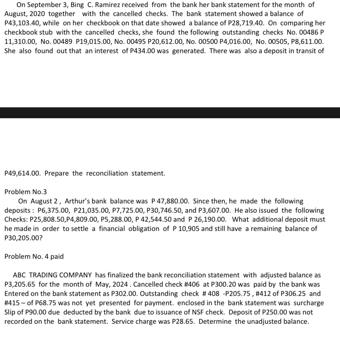On September 3, Bing C. Ramirez received from the bank her bank statement for the month of 
August, 2020 together with the cancelled checks. The bank statement showed a balance of
P43,103.40, while on her checkbook on that date showed a balance of P28,719.40. On comparing her 
checkbook stub with the cancelled checks, she found the following outstanding checks No. 00486 P
11,310.00, No. 00489 P19,015.00, No. 00495 P20,612.00, No. 00500 P4,016.00, No. 00505, P8,611.00. 
She also found out that an interest of P434.00 was generated. There was also a deposit in transit of
P49,614.00. Prepare the reconciliation statement. 
Problem No. 3
On August 2 , Arthur’s bank balance was P 47,880.00. Since then, he made the following 
deposits : P6,375.00, P21,035.00, P7,725.00, P30,746.50, and P3,607.00. He also issued the following 
Checks: P25,808.50, P4,809.00, P5,288.00, P 42,544.50 and P 26,190.00. What additional deposit must 
he made in order to settle a financial obligation of P 10,905 and still have a remaining balance of
P30,205.00? 
Problem No. 4 paid 
ABC TRADING COMPANY has finalized the bank reconciliation statement with adjusted balance as
P3,205.65 for the month of May, 2024 . Cancelled check # 406 at P300.20 was paid by the bank was 
Entered on the bank statement as P302.00. Outstanding check # 408 - P205.75 , #412 of P306.25 and
#415 - of P68.75 was not yet presented for payment. enclosed in the bank statement was surcharge 
Slip of P90.00 due deducted by the bank due to issuance of NSF check. Deposit of P250.00 was not 
recorded on the bank statement. Service charge was P28.65. Determine the unadjusted balance.