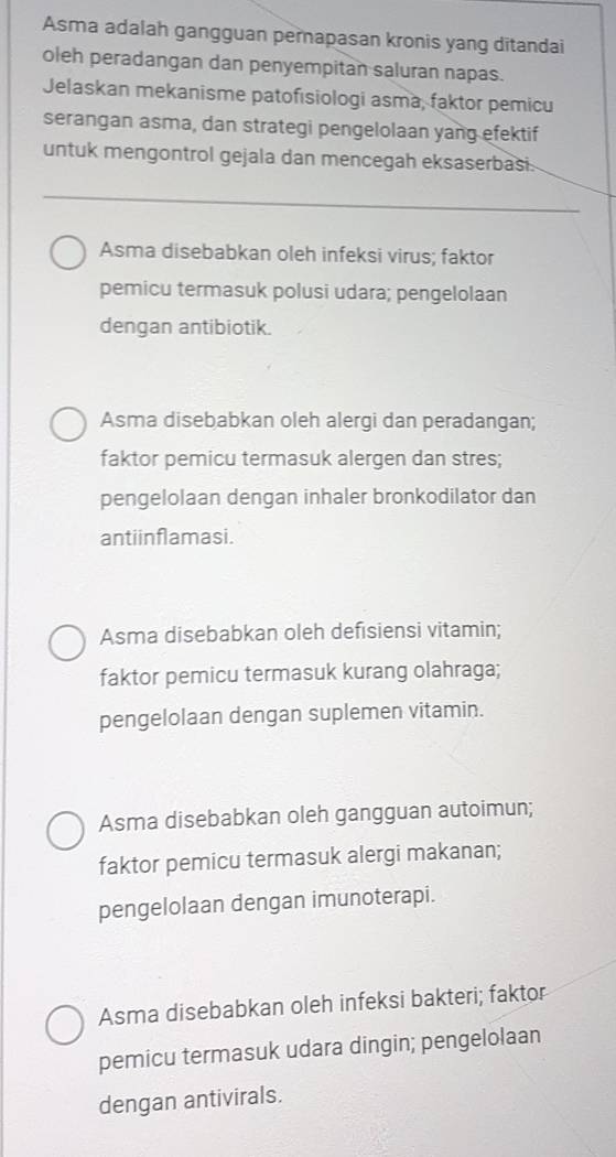 Asma adalah gangguan pernapasan kronis yang ditandai
oleh peradangan dan penyempitan saluran napas.
Jelaskan mekanisme patofısiologi asma, faktor pemicu
serangan asma, dan strategi pengelolaan yang efektif
untuk mengontrol gejala dan mencegah eksaserbasi.
Asma disebabkan oleh infeksi virus; faktor
pemicu termasuk polusi udara; pengelolaan
dengan antibiotik.
Asma disebabkan oleh alergi dan peradangan;
faktor pemicu termasuk alergen dan stres;
pengelolaan dengan inhaler bronkodilator dan
antiinflamasi.
Asma disebabkan oleh defisiensi vitamin;
faktor pemicu termasuk kurang olahraga;
pengelolaan dengan suplemen vitamin.
Asma disebabkan oleh gangguan autoimun;
faktor pemicu termasuk alergi makanan;
pengelolaan dengan imunoterapi.
Asma disebabkan oleh infeksi bakteri; faktor
pemicu termasuk udara dingin; pengelolaan
dengan antivirals.