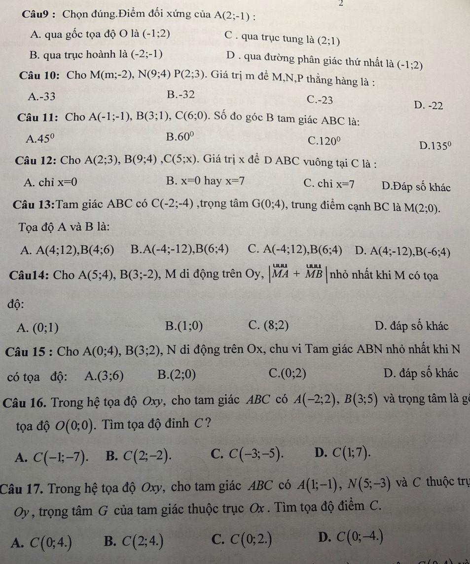 Chọn đúng.Điểm đối xứng của A(2;-1).
A. qua gốc tọa độ O là (-1;2)
C. qua trục tung là (2;1)
B. qua trục hoành là (-2;-1)
D . qua đường phân giác thứ nhất là (-1;2)
Câu 10: Cho M(m;-2),N(9;4)P(2;3) 3. Giá trị m đề M,N,P thằng hàng là :
A.-33 B.-32 C.-23 D. -22
Câu 11: Cho A(-1;-1),B(3;1),C(6;0). Số đo góc B tam giác ABC là:
A. 45° B. 60°
C. 120° D. 135°
Câu 12: Cho A(2;3),B(9;4),C(5;x). Giá trị x để D ABC vuông tại C là :
A. chi x=0 B. x=0 hay x=7 C. chi x=7 D.Đáp số khác
Câu 13:Tam giác ABC có C(-2;-4) ,trọng tâm G(0;4) , trung điểm cạnh BC là M(2;0).
Tọa độ A và B là:
A. A(4;12),B(4;6) B. A(-4;-12),B(6;4) C. A(-4;12),B(6;4) D. A(4;-12),B(-6;4)
Câu14: Cho A(5;4),B(3;-2) , M di động trên Oy,|MA+MB nhỏ nhất khi M có tọa
độ:
A. (0;1) B. (1;0) C. (8;2) D. đáp số khác
Câu 15 : Cho A(0;4),B(3;2) , N di động trên Ox, chu vi Tam giác ABN nhỏ nhất khi N
có tọa độ: A.(3;6) B. (2;0) C. (0;2) D. đáp số khác
Câu 16. Trong hệ tọa độ Oxy, cho tam giác ABC có A(-2;2),B(3;5) và trọng tâm là gó
tọa độ O(0;0). Tìm tọa độ đinh C ?
A. C(-1;-7). B. C(2;-2). C. C(-3;-5). D. C(1;7).
Câu 17. Trong hệ tọa độ Oxy, cho tam giác ABC có A(1;-1),N(5;-3) và C thuộc trụ
Oy , trọng tâm G của tam giác thuộc trục Ox . Tìm tọa độ điểm C.
A. C(0;4.) B. C(2;4.) C. C(0;2.) D. C(0;-4.)