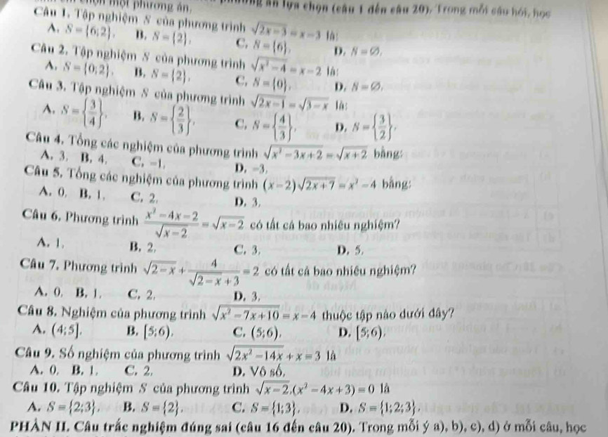 mộn một phương án, nùng ăn lựa chọn (câu 1 đến câu 20), Trong mỗi câu hói, học
Câu 1. Tập nghiệm S của phương trình sqrt(2x-3)=x-3 là:
A. S= 6:2 . B. S= 2 , C, 8= 6 , D. N=varnothing ,
Câu 2. Tập nghiệm S của phương trình sqrt(x^2-4)=x-2 là:
A. S= 0:2 . B. S= 2 , C, S= 0 , D. N=varnothing ,
Câu 3. Tập nghiệm S của phương trình sqrt(2x-1)=sqrt(3-x) là:
A. S=  3/4  . B. S=  2/3  , C, N=  4/3  , D. N=  3/2  ,
Câu 4. Tổng các nghiệm của phương trình sqrt(x^2-3x+2)=sqrt(x+2) bằng:
A. 3. B. 4. C. -1. D. -3.
Câu 5. Tổng các nghiệm của phương trình (x-2)sqrt(2x+7)=x^2-4 bằng:
A. 0. B. 1, C. 2.
D. 3.
Câu 6, Phương trình  (x^2-4x-2)/sqrt(x-2) =sqrt(x-2) có tất cá bao nhiêu nghiệm?
A. 1. B. 2. C. 3. D. 5.
Câu 7. Phương trình sqrt(2-x)+ 4/sqrt(2-x)+3 =2 có tất cả bao nhiêu nghiệm?
A. 0. B. 1. C.2. D. 3.
Câu 8. Nghiệm của phương trình sqrt(x^2-7x+10)=x-4 thuộc tập nào dưới đây?
A. (4:5]. B. [5;6). C. (5;6), D. [5;6).
Câu 9. Số nghiệm của phương trình sqrt(2x^2-14x)+x=3 là
A. 0. B. 1. C. 2. D. Vô số,
Câu 10. Tập nghiệm S của phương trình sqrt(x-2).(x^2-4x+3)=0 là
A. S= 2;3 , B. S= 2 . C. S= 1;3 . D. S= 1;2;3 ,
PHÀN II. Câu trắc nghiệm đúng sai (câu 16 đến câu 20). Trong mỗi ya),b),c), , d) ở mỗi câu, học