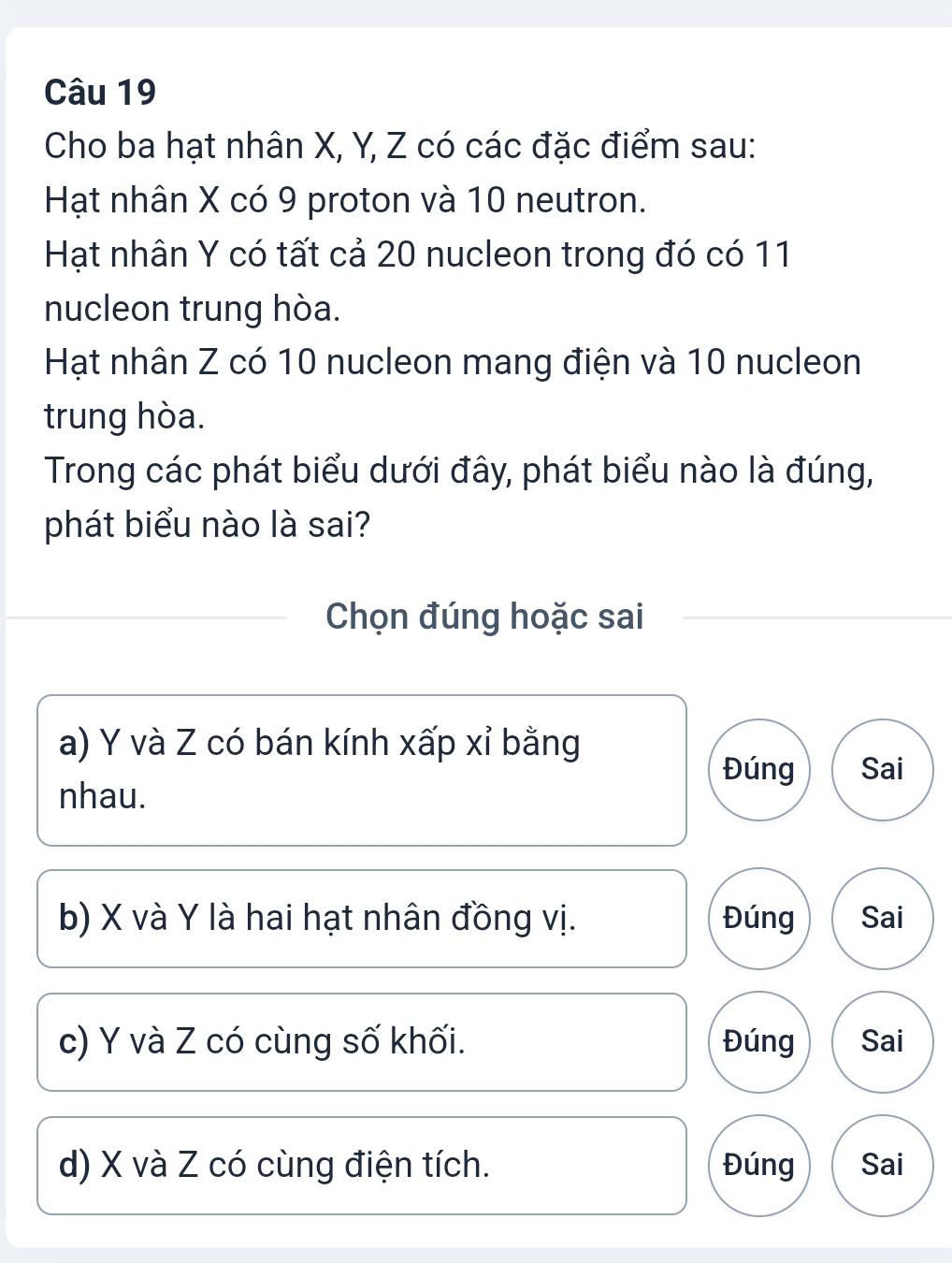 Cho ba hạt nhân X, Y, Z có các đặc điểm sau:
Hạt nhân X có 9 proton và 10 neutron.
Hạt nhân Y có tất cả 20 nucleon trong đó có 11
nucleon trung hòa.
Hạt nhân Z có 10 nucleon mang điện và 10 nucleon
trung hòa.
Trong các phát biểu dưới đây, phát biểu nào là đúng,
phát biểu nào là sai?
Chọn đúng hoặc sai
a) Y và Z có bán kính xấp xỉ bằng
Đúng Sai
nhau.
b) X và Y là hai hạt nhân đồng vị. Đúng Sai
c) Y và Z có cùng số khối. Đúng Sai
d) X và Z có cùng điện tích. Đúng Sai