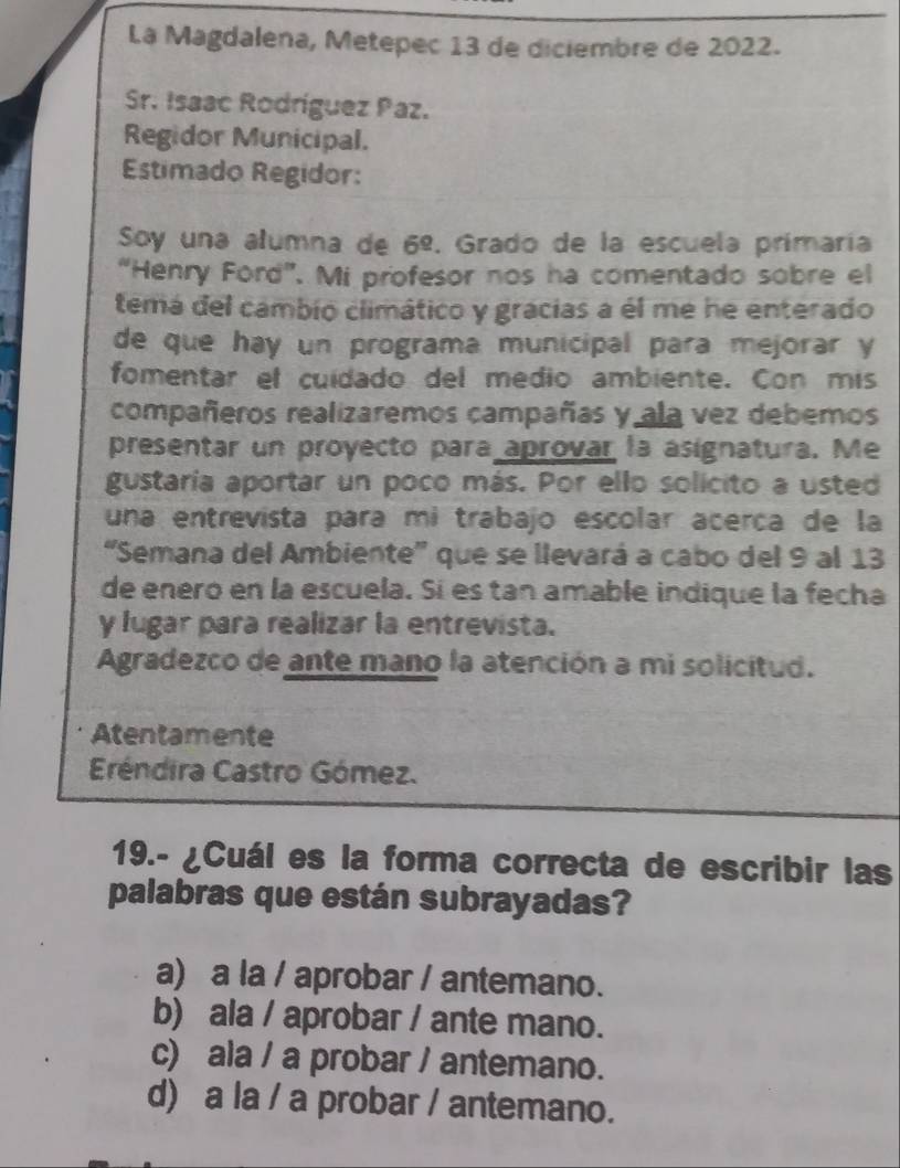 La Magdalena, Metepec 13 de diciembre de 2022.
Sr. Isaac Rodríguez Paz.
Regidor Municipal.
Estimado Regidor:
Soy una alumna de 6^(_ circ). Grado de la escuela primaría
“Henry Ford”. Mi profesor nos ha comentado sobre el
temá del cambio climático y gracias a él me he enterado
de que hay un programa municipal para mejorar y
fomentar el cuídado del medio ambiente. Con mis
compañeros realizaremos campañas y ala vez debemos
presentar un proyecto para aprovar la asignatura. Me
gustaría aportar un poco más. Por ello solicito a usted
una entrevista para mi trabajo escolar acerça de la
“Semana del Ambiente' que se llevará a cabo del 9 al 13
de eneró en la escuela. Sí es tan amable indique la fecha
y lugar para realizar la entrevista.
Agradezco de ante mano la atención a mi solicitud.
Atentamente
Eréndira Castro Gómez.
19.- ¿Cuál es la forma correcta de escribir las
palabras que están subrayadas?
a) a la / aprobar / antemano.
b) ala / aprobar / ante mano.
c) ala / a probar / antemano.
d) a la / a probar / antemano.