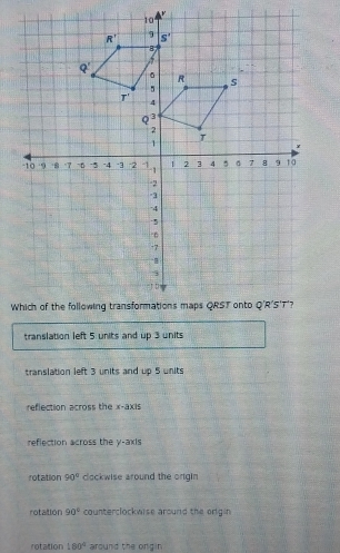 translation left 5 units and up 3 units
translation left 3 units and up 5 units
reflection across the x-axis
reflection across the y-axis
rotation 90° clockwise around the origin
rotation 90° counterclockwise around the origin
rotation 180° around the orgin