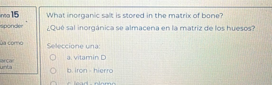 nta 15 What inorganic salt is stored in the matrix of bone?
sponder ¿Qué sal inorgánica se almacena en la matriz de los huesos?
úa como Seleccione una:
a. vitamin D
larcar
unta
b. iron - hierro
c lead - plomo