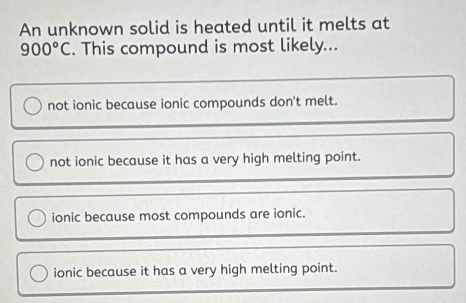 An unknown solid is heated until it melts at
900°C. This compound is most likely...
not ionic because ionic compounds don't melt.
not ionic because it has a very high melting point.
ionic because most compounds are ionic.
ionic because it has a very high melting point.