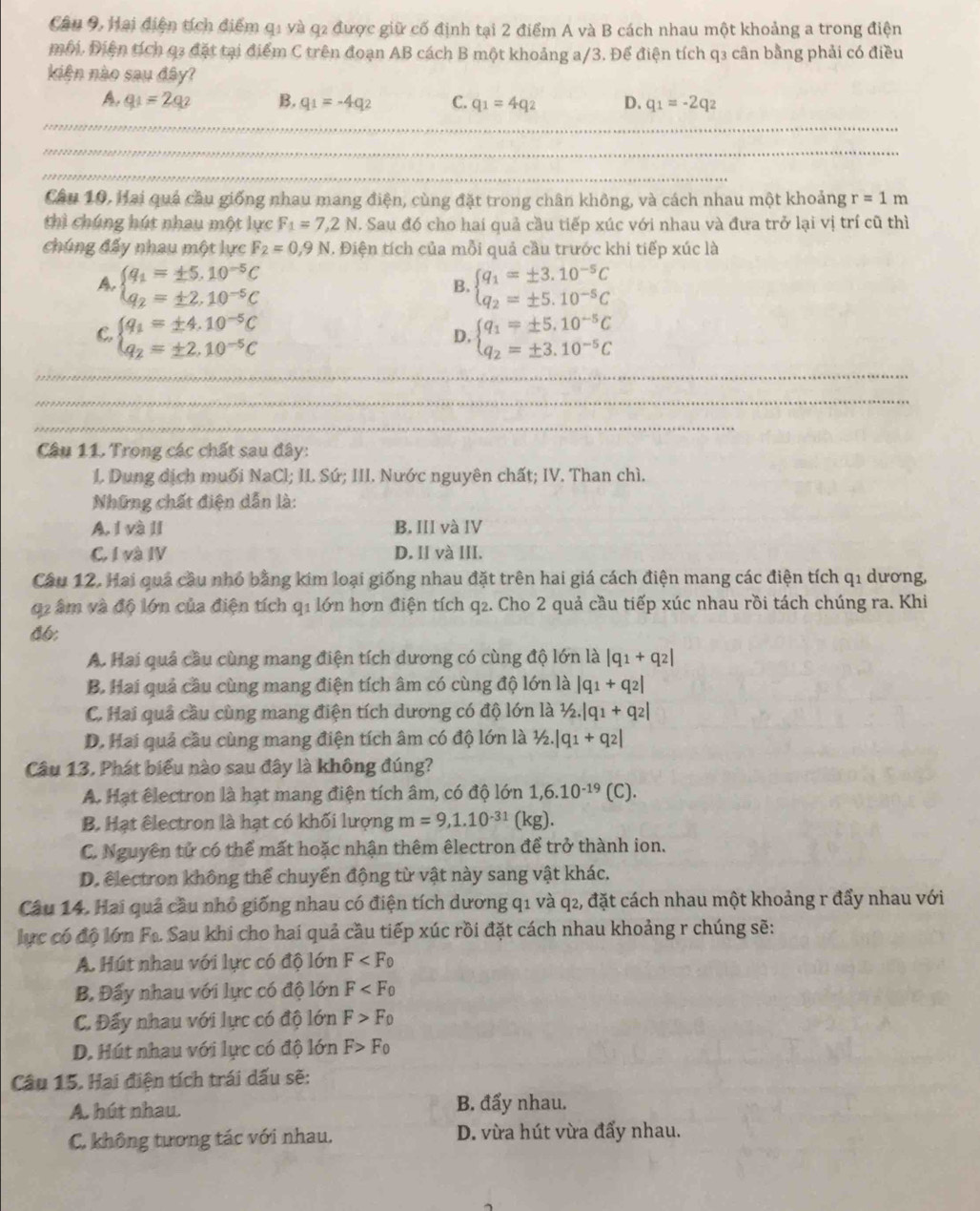 Câu 9, Hai điện tích điểm q1 và q2 được giữ cố định tại 2 điểm A và B cách nhau một khoảng a trong điện
môi. Điện tích q3 đặt tại điểm C trên đoạn AB cách B một khoảng a/3. Để điện tích q3 cân bằng phải có điều
kiên nào sau đây?
A. q_1=2q_2 B. q_1=-4q_2 C. q_1=4q_2 D. q_1=-2q_2
Cầu 10. Hai quả cầu giống nhau mang điện, cùng đặt trong chân không, và cách nhau một khoảng r=1m
thì chúng hút nhau một lực F_1=7,2N. Sau đó cho hai quả cầu tiếp xúc với nhau và đưa trở lại vị trí cũ thì
chúng đấy nhau một lực F_2=0,9N 1. Điện tích của mỗi quả cầu trước khi tiếp xúc là
A. beginarrayl q_1=± 5.10^(-5)C q_2=± 2.10^(-5)Cendarray. beginarrayl q_1=± 3.10^(-5)C q_2=± 5.10^(-5)Cendarray.
B.
C. beginarrayl q_1=± 4.10^(-5)C q_2=± 2.10^(-5)Cendarray. beginarrayl q_1=± 5.10^(-5)C q_2=± 3.10^(-5)Cendarray.
D.
_
_
_
Câu 11. Trong các chất sau đây:
I. Dung dịch muối NaCl; II. Sứ; III. Nước nguyên chất; IV. Than chì.
Những chất điện dẫn là:
A. I và II B. III và IV
C. I và IV D. II và III.
Câu 12. Hai quả cầu nhỏ bằng kim loại giống nhau đặt trên hai giá cách điện mang các điện tích q1 dương,
02 âm và độ lớn của điện tích q1 lớn hơn điện tích q2. Cho 2 quả cầu tiếp xúc nhau rồi tách chúng ra. Khi
46;
A. Hai quả cầu cùng mang điện tích dương có cùng độ lớn là |q_1+q_2|
B. Hai quả cầu cùng mang điện tích âm có cùng độ lớn là |q_1+q_2|
C. Hai quả cầu cùng mang điện tích dương có độ lớn là 1/2.|q_1+q_2|
D. Hai quả cầu cùng mang điện tích âm có độ lớn là ½. |q_1+q_2|
Câu 13, Phát biểu nào sau đây là không đúng?
A. Hạt êlectron là hạt mang điện tích âm, có độ lớn 1,6.10^(-19) (C)
B. Hạt êlectron là hạt có khối lượng m=9,1.10^(-31) (kg).
C. Nguyên tử có thể mất hoặc nhận thêm êlectron để trở thành ion.
D. electron không thể chuyển động từ vật này sang vật khác.
Câu 14. Hai quả cầu nhỏ giống nhau có điện tích dương q1 và q2, đặt cách nhau một khoảng r đẩy nhau với
lực có độ lớn Fa. Sau khi cho hai quả cầu tiếp xúc rồi đặt cách nhau khoảng r chúng sẽ:
A. Hút nhau với lực có độ lớn F
B. Đấy nhau với lực có độ lớn F
C. Đấy nhau với lực có độ lớn F>F_0
D. Hút nhau với lực có độ lớn F>F_0
Câu 15. Hai điện tích trái dấu sẽ:
A. hút nhau. B. đẩy nhau.
C. không tương tác với nhau. D. vừa hút vừa đẩy nhau.