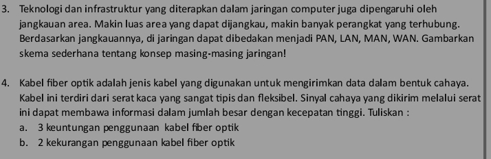 Teknologi dan infrastruktur yang diterapkan dalam jaringan computer juga dipengaruhi oleh 
jangkauan area. Makin luas area yang dapat dijangkau, makin banyak perangkat yang terhubung. 
Berdasarkan jangkauannya, di jaringan dapat dibedakan menjadi PAN, LAN, MAN, WAN. Gambarkan 
skema sederhana tentang konsep masing-masing jaringan! 
4. Kabel fiber optik adalah jenis kabel yang digunakan untuk mengirimkan data dalam bentuk cahaya. 
Kabel ini terdiri dari serat kaca yang sangat tipis dan fleksibel. Sinyal cahaya yang dikirim melalui serat 
ini dapat membawa informasi dalam jumlah besar dengan kecepatan tinggi. Tuliskan : 
a. 3 kuntungan penggunaan kabel fiber optik 
b. 2 kekurangan penggunaan kabel fiber optik