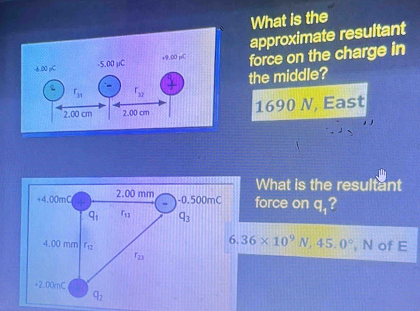 What is the
approximate resultant
force on the charge in
the middle?
1690 N, East
What is the resultant
force on q_1 ?
6.36* 10^9N,45.0°
, N of E