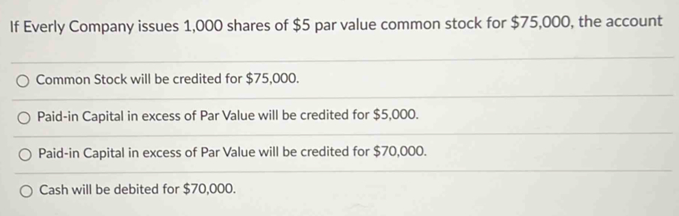 If Everly Company issues 1,000 shares of $5 par value common stock for $75,000, the account
Common Stock will be credited for $75,000.
Paid-in Capital in excess of Par Value will be credited for $5,000.
Paid-in Capital in excess of Par Value will be credited for $70,000.
Cash will be debited for $70,000.