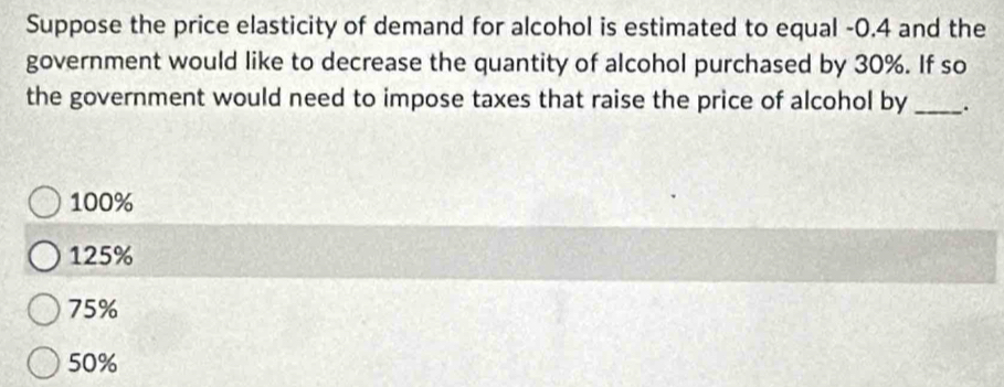 Suppose the price elasticity of demand for alcohol is estimated to equal -0.4 and the
government would like to decrease the quantity of alcohol purchased by 30%. If so
the government would need to impose taxes that raise the price of alcohol by _.
100%
125%
75%
50%