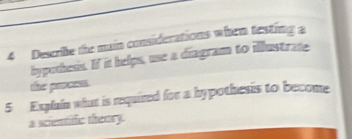 Descile the main considerations when testing a 
hypothesis. If it helps, use a diagram to illustrate 
the prees . 
5 Explain what is required for a hypothesis to become 
a scientific themry.