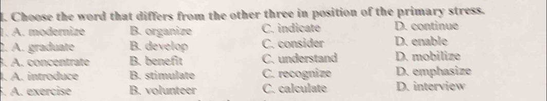 Choose the word that differs from the other three in position of the primary stress.
1. A. modernize B. organize C. indicate D. continue
2. A. graduate B. develop C. consider D. enable
3. A. concentrate B. benefit C. understand D. mobilize
. A. introduce B. stimulate C. recognize D. emphasize
. A. exercise B. volunteer C. calculate D. interview