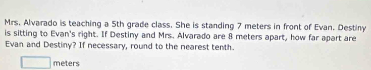 Mrs. Alvarado is teaching a 5th grade class. She is standing 7 meters in front of Evan. Destiny 
is sitting to Evan's right. If Destiny and Mrs. Alvarado are 8 meters apart, how far apart are 
Evan and Destiny? If necessary, round to the nearest tenth.
□ meters