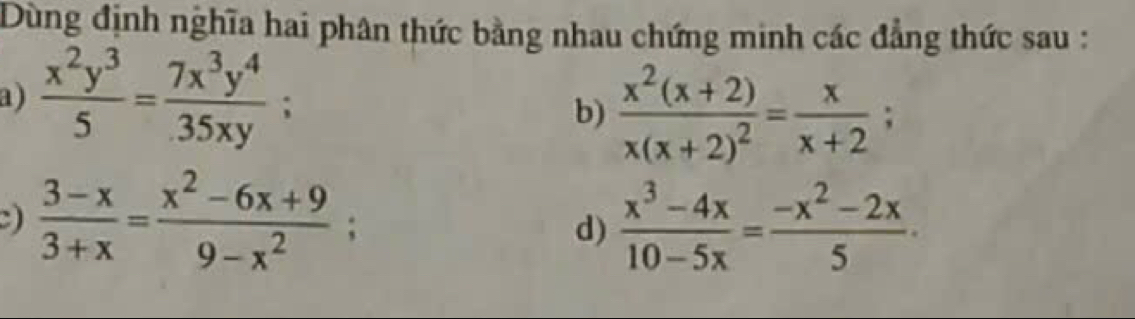 Dùng định nghĩa hai phân thức bằng nhau chứng minh các đẳng thức sau : 
a)  x^2y^3/5 = 7x^3y^4/35xy ; 
b) frac x^2(x+2)x(x+2)^2= x/x+2 ; 
)  (3-x)/3+x = (x^2-6x+9)/9-x^2 ; 
d)  (x^3-4x)/10-5x = (-x^2-2x)/5 .