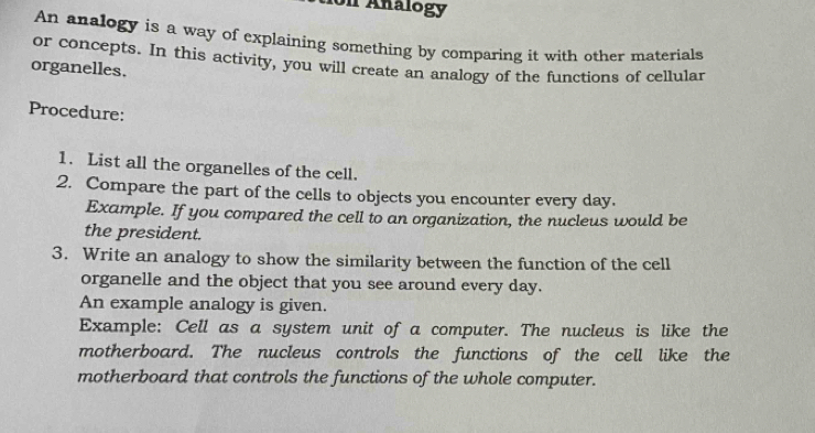 Un Analogy 
An analogy is a way of explaining something by comparing it with other materials 
or concepts. In this activity, you will create an analogy of the functions of cellular 
organelles. 
Procedure: 
1. List all the organelles of the cell. 
2. Compare the part of the cells to objects you encounter every day. 
Example. If you compared the cell to an organization, the nucleus would be 
the president. 
3. Write an analogy to show the similarity between the function of the cell 
organelle and the object that you see around every day. 
An example analogy is given. 
Example: Cell as a system unit of a computer. The nucleus is like the 
motherboard. The nucleus controls the functions of the cell like the 
motherboard that controls the functions of the whole computer.