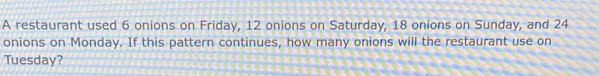 A restaurant used 6 onions on Friday, 12 onions on Saturday, 18 onions on Sunday, and 24
onions on Monday. If this pattern continues, how many onions will the restaurant use on 
Tuesday?