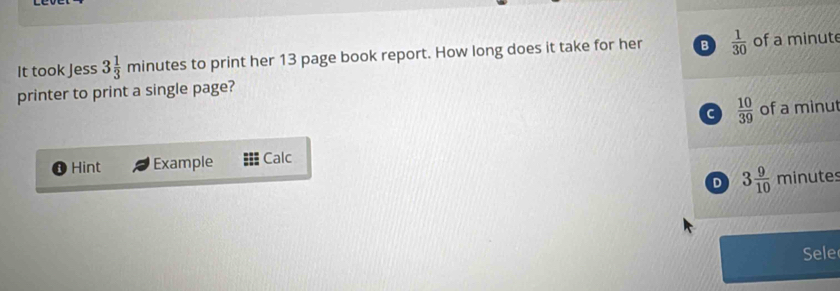 It took Jess 3 1/3 m inutes to print her 13 page book report. How long does it take for her B  1/30  of a minute
printer to print a single page?
C  10/39  of a minut
Hint Example Calc
D 3 9/10  minutes
Sele