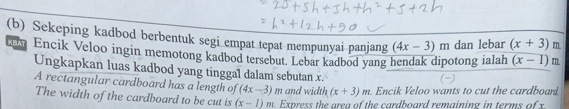 Sekeping kadbod berbentuk segi empat tepat mempunyai panjang (4x-3)m dan lebar (x+3) m. 
ken Encik Veloo ingin memotong kadbod tersebut. Lebar kadbod yang hendak dipotong ialah (x-1) m. 
Ungkapkan luas kadbod yang tinggal dalam sebutan x. 
( 
A rectangular cardboard has a length of (4x-3)m and width (x+3)m. Encik Veloo wants to cut the cardboard. 
The width of the cardboard to be cut is (x-1)m. Express the area of the cardboard remaining in terms of