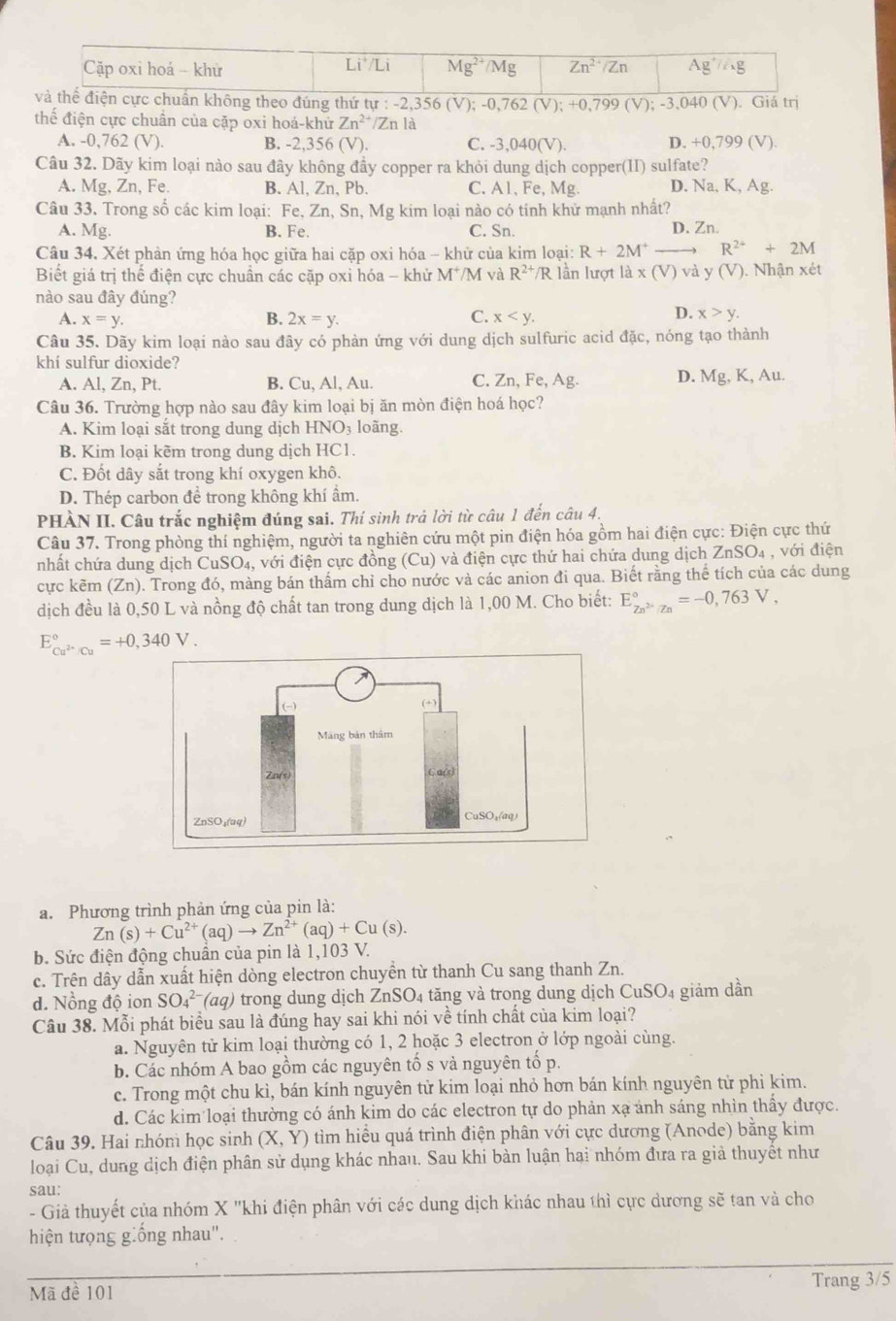 heo đúng thứ tự : -2, -2,356(V);-0,762(V);+0,799(V);-3,040(V) Giatr
thể điện cực chuân của cặp oxi hoá-khử Zn^(2+)/Znla
A. -0,762 (V). B. -2,356 (V). C. -3,040(V). D. +0,799(V)
Câu 32. Dãy kim loại nào sau đây không đầy copper ra khỏi dung dịch copper(II) sulfate?
A. Mg, Zn, Fe. B. Al, Zn, Pb. C. A1, Fe, Mg. D. Na, K, Ag.
Câu 33. Trong số các kim loại: Fe, Zn, Sn, Mg kim loại nào có tính khử mạnh nhất?
A. Mg. B. Fe. C. Sn. D. Zn.
Câu 34. Xét phản ứng hóa học giữa hai cặp oxi hóa - khử của kim loại: R+2M R^(2+)+2M
Biết giá trị thể điện cực chuẩn các cặp oxi hóa - khử M^+/M 1 và R^(2+)/R lần lượt là x(V) và y (V). Nhận xét
nào sau đây đúng?
A. x=y. B. 2x=y. C. x D. x>y.
Câu 35. Dãy kim loại nào sau đây có phản ứng với dung dịch sulfuric acid đặc, nóng tạo thành
khí sulfur dioxide?
A. Al, Zn, Pt. B. Cu, Al, Au. C. Zn,Fe,Ag. D. Mg,K, Au.
Câu 36. Trường hợp nào sau đây kim loại bị ăn mòn điện hoá học?
A. Kim loại sắt trong dung dịch HNO_3 loãng.
B. Kim loại kẽm trong dung dịch HC1.
C. Đốt dây sắt trong khí oxygen khô.
D. Thép carbon để trong không khí ẩm.
PHÀN II. Câu trắc nghiệm đúng sai. Thí sinh trả lời từ câu 1 đến câu 4.
Câu 37. Trong phòng thí nghiệm, người ta nghiên cứu một pin điện hóa gồm hai điện cực: Điện cực thứ
nhất chứa dung dịch CuSO_4, , với điện cực đồng (Cu) và điện cực thứ hai chứa dung dịch ZnSO_4 , với điện
cực kẽm (Zn). Trong đó, màng bán thấm chỉ cho nước và các anion đi qua. Biết rằng thể tích của các dung
dịch đều là 0,50 L và nồng độ chất tan trong dung dịch là 1,00 M. Cho biết: E_Zn^(2+)/Zn^circ =-0,763V,
E_Cu^(2+)/Cu^circ =+0,340V.
a. Phương trình phản ứng của pin là:
Zn(s)+Cu^(2+)(aq)to Zn^(2+)(aq)+Cu(s).
b. Sức điện động chuẩn của pin là 1,103 V.
c. Trên dây dẫn xuất hiện dòng electron chuyền từ thanh Cu sang thanh Zn.
d. Nồng độ ion SO_4^((2-)(aq) trong dung dịch ZnSO₄ tăng và trong dung dịch CuSO_4) 4 giảm dần
Câu 38. Mỗi phát biểu sau là đúng hay sai khi nói về tính chất của kim loại?
a. Nguyên tử kim loại thường có 1, 2 hoặc 3 electron ở lớp ngoài cùng.
b. Các nhóm A bao gồm các nguyên tố s và nguyên tố p.
c. Trong một chu kì, bán kính nguyên tử kim loại nhỏ hơn bán kính nguyên tử phi kim.
d. Các kim loại thường có ánh kim do các electron tự do phản xạ ảnh sáng nhìn thấy được.
Câu 39. Hai nhóm học sinh (X,Y) 6 tìm hiểu quá trình điện phân với cực dương (Anode) bằng kim
loại Cu, dung dịch điện phân sử dụng khác nhau. Sau khi bàn luận hai nhóm đưa ra giả thuyết như
sau:
- Giả thuyết của nhóm X 'khi điện phân với các dung dịch khác nhau thì cực dương sẽ tan và cho
hiện tượng giống nhau".
Mã đề 101 Trang 3/5