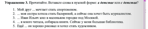 Уηражнение 3. Прοчητайτе. Вставьτе слова в нужной форме: в детстве или с детства? 
1. Мой друг ... мечтает стать спортсменом. 
2. ... моя сестра хотела стать балернной, а сейчас она хочет быть журналнстом. 
3. ... Иван Ильич жнилл в маленьком горίодηкеелод Москвой. 
4. ... я многочηталае собηрίала книги. Сейчас у меня больлеιая бнблнотека. 
5. Εшё . он хорошιо рисовалеиηхотел стаеь худеожеником。