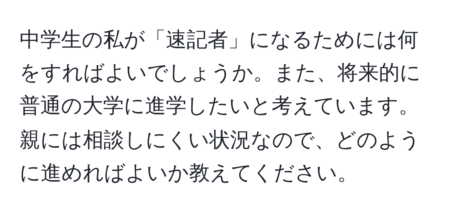 中学生の私が「速記者」になるためには何をすればよいでしょうか。また、将来的に普通の大学に進学したいと考えています。親には相談しにくい状況なので、どのように進めればよいか教えてください。