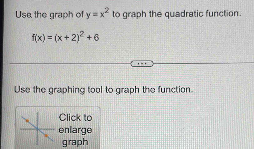 Use the graph of y=x^2 to graph the quadratic function.
f(x)=(x+2)^2+6
Use the graphing tool to graph the function. 
Click to 
enlarge 
graph