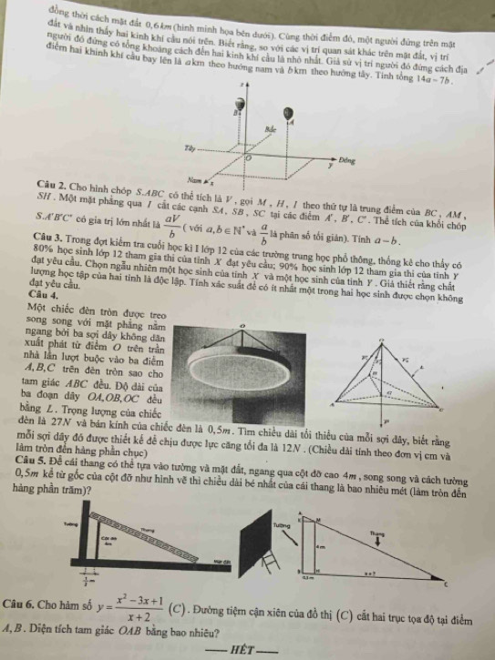 dùng thời cách mặt đầt 0,6 km (hình minh họa bên đưới). Cùng thời điểm đó, một người đứng trên mặt
đất và nhìn thấy hai kinh khí cầu nôi trên. Biết rằng, so với các vị trí quan sát khác trên mặt đất, vị trị
người đó đứng có tổng khoảng cách đến hai kinh khí cầu là nhỏ nhất. Giả sử vị trí người đó đứng cách địa
điểm hai khinh khi cầu bay lên là akm theo hướng nam và δkm theo hưởng tây. Tinh tổng 14a-7b.
Câu 2. Cho hình chóp S.tích là V , gọi M , H , 1 theo thứ tự là trung điểm của BC , AM ,
SH . Một mặt phẳng qua 7 cất các cạnh SA, SB , SC tại các điểm A', B', C'. Thể tích của khổi chốp
S.A' B'C" có gia trị lớn nhất là  aV/b  ( với a,b∈ N^* wà  a/b  là phân số tối giản). Tính a-b.
Câu 3. Trong đợt kiểm tra cuối học kì I lớp 12 của các trường trung học phổ thông, thống kê cho thấy có
80% học sinh lớp 12 tham gia thi của tỉnh X đạt yêu cầu; 90% học sinh lớp 12 tham gia thi của tỉnh Y
đạt yêu cầu. Chọn ngẫu nhiên một học sinh của tính X và một học sinh của tỉnh Y . Giả thiết rằng chất
đạt yêu cầu
lượng học tập của hai tinh là độc lập. Tính xác suất để có ít nhất một trong hai học sinh được chọn không
Câu 4.
Một chiếc đèn tròn được treo
song song với mặt phẳng năm 0
ngang bởi ba sợi dây không dân
xuất phát từ điểm O trên trần 
nhà lần lượt buộc vào ba điểm 
A,B,C trên đên tròn sao cho
tam giác ABC đều. Độ dài của
ba đoạn dây OA,OB,OC đều
bằng Z. Trọng lượng của chiếc
dèn là 27N và bán kính của chiếc đèn là 0,5m. Tìm chiều dài tối thiểu của mỗi sợi đây, biết rằng
mỗi sợi dây đó được thiết kế để chịu được lực căng tối đa là 12N . (Chiều dài tính theo đơn vị cm và
làm tròn đến hàng phần chục)
Câu 5. Để cái thang có thể tựa vào tường và mặt đất, ngang qua cột đỡ cao 4m , song song và cách tường
0,5m kể từ gốc của cột đỡ như hình vẽ thì chiều dài bé nhất của cái thang là bao nhiêu mét (làm tròn đến
hàng phần trăm)?
Câu 6. Cho hàm số y= (x^2-3x+1)/x+2 (C). Đường tiệm cận xiên của đồ thị (C) cắt hai trục tọa độ tại điểm
A, B. Diện tích tam giác OAB bằng bao nhiêu?
_hết