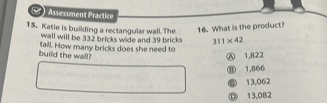 Assessment Practice
15. Katie is building a rectangular wall. The 16. What is the product?
wall will be 332 bricks wide and 39 bricks 311* 42
tall. How many bricks does she need to
build the wall? Ⓐ 1,822
⑬ 1,866
© 13,062
D 13,082