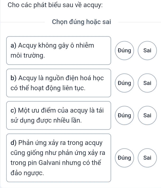 Cho các phát biểu sau về acquy:
Chọn đúng hoặc sai
a) Acquy không gây ô nhiễm
Đúng Sai
môi trường.
b) Acquy là nguồn điện hoá học
Đúng Sai
có thể hoạt động liên tục.
c) Một ưu điểm của acquy là tái
Đúng Sai
sử dụng được nhiều lần.
d) Phản ứng xảy ra trong acquy
cũng giống như phản ứng xảy ra
Đúng Sai
trong pin Galvani nhưng có thể
đảo ngược.