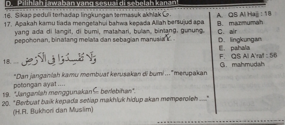 D. Pilihlah jawaban yang sesuai di sebelah kanan!
16. Sikap peduli terhadap lingkungan termasuk akhlak A. QS Al Hajj : 18
17. Apakah kamu tiada mengetahui bahwa kepada Allah bersujud apa B. mazmumah
yang ada di langit, di bumi, matahari, bulan, bintang, gunung, C. air
pepohonan, binatang melata dan sebagian manusia Y. . D. lingkungan
E. pahala
18. EGLEG F. QS Al A'raf : 56
G. mahmudah
“Dan janganlah kamu membuat kerusakan di bumi …”merupakan
potongan ayat ....
19. "Janganlah menggunakan . berlebihan".
20. "Berbuat baik kepada setiap makhluk hidup akan memperoleh ...."
(H.R. Bukhori dan Muslim)