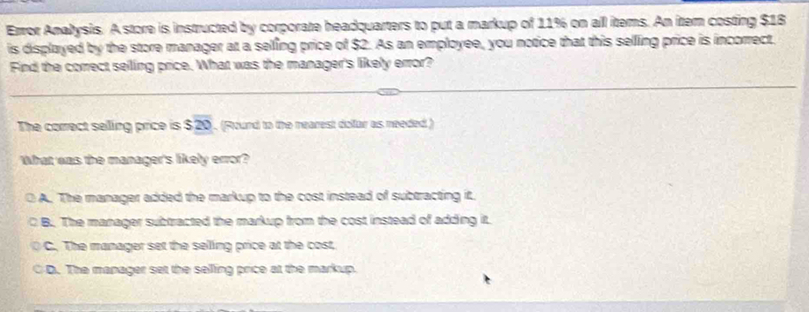 Error Analysis. A store is instructed by corporate headquarters to put a markup of 11% on all items. An item costing $18
is displayed by the store manager at a selling price of $2. As an employee, you notice that this sellling price is incorrect.
Find the correct seling price. What was the manager's likely error?
The correct selling price is $overline 20. (Found to the nearest dolfar as needed )
What was the manager's likely error?
A. The manager added the markup to the cost instead of subtracting it.
B. The manager subtracted the markup from the cost instead of adding it.
C. The manager set the selling price at the cost,
D. The manager set the selling price at the markup.