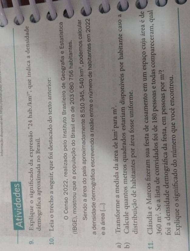 Informação disponível em: https://plurail pub/ 3 
Atividades 
9. Explique o significado da expressão “ 24 hab. /km^2; que indica a densidade 
demográfica aproximada no Brasil. 
10. Leia o trecho a seguir, que foi destacado do texto anterior: 
O Censo 2022, realizado pelo Instituto Brasileiro de Geografia e Estatística 
(IBGE), mostrou que a população do Brasil era de 203 080 756 habitantes. 
Sendo a área do país aproximadamente 8 510345, 540km^2 , podemos calcular 
a densidade demográfica escrevendo a razão entre o número de habitantes em 2022
e a área [...] 
a) Transforme a medida da área de km^2 para m^2. 
b) Calcule quantos metros quadrados estariam disponíveis por habitante caso a 
distribuição de habitantes por área fosse uniforme. 
11. Cláudia e Marcos fizeram sua festa de casamento em um espaço cuja área é de
360m^2. Se a lista de convidados foi de 180 pessoas e todas compareceram, qual 
foi a densidade demográfica da festa, em pessoas por m^2 < 
Explique o significado do número que você encontrou.