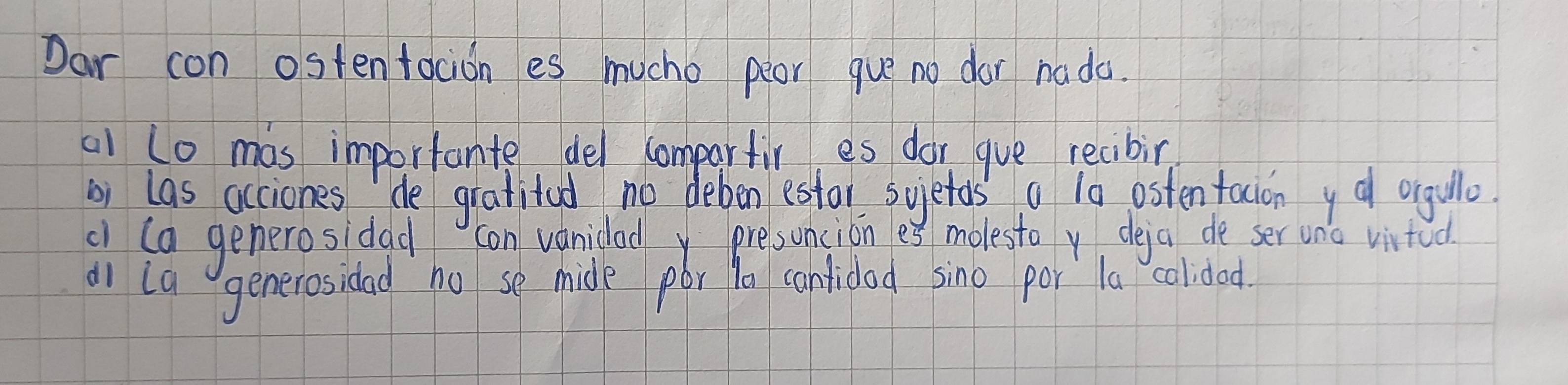 Dar con ostentocion es mucho peor gue no dor nada. 
a1 to mas importante del compartir es dor gue recibin 
bi las acciones de gratitod no deben estor suietos a 10 osten tacion y a orgullo. 
a (a generosidad con vanidod presuncion es molesto v deja de ser uno vitod 
a1 La generosidad ho se mide por ta cantidod sino por la colided.