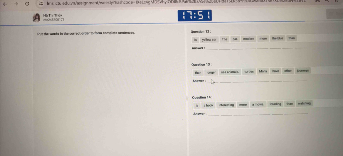 Hà Thị Thúy (7:5
dtc245300173 
Put the words in the correct order to form complete sentences. Question 12 : 
is yellow car The car. modern more the blue than 
Answer :_ 
_ 
_ 
__ 
__ 
Question 13 : 
than longer sea animals. turties Many have other journeys 
Answer_ 
___ 
_ 
Question 14 : 
is a book interesting more a movie Reading than watching 
Answer :_ 
__ 
_ 
__