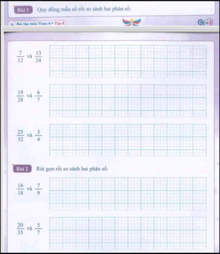 Bắi L Quy đồng mẫu số rồi so sánh hai phân số:
16 Bài tập tuần Toán 4 * Tập 2 Q .
 7/12  và  13/24 
 19/28  và  6/7 
 25/32  và  3/4 
Bài 2 Rút gọn rồi so sánh hai phân số:
 16/18  và  7/9 
 20/35  và  5/7 