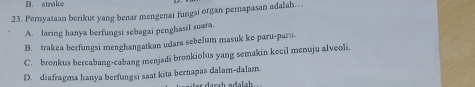 B. stroke
23. Pernyataan berikut yang benar mengenai fungsi organ pernapasan adalah…
A. laring hanya berfungsi sebagai penghasil suara.
B. trakea berfungsi menghangatkan udara sebelum masuk ke paru-paru
C. bronkus bercabang-cabang menjadi bronkiolus yang semakin kecil menuju alveoli
D. diafragma hanya berfungsi saat kita bernapas dalam-dalam