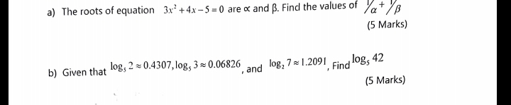 The roots of equation 3x^2+4x-5=0 are α and β. Find the values of 1/alpha +1/beta
(5 Marks) 
b) Given that log _52approx 0.4307, log _53approx 0.06826 , and log _27approx 1.2091 , Find log _542
(5 Marks)