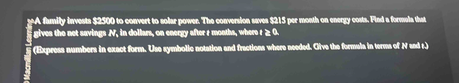 eA family invests $2500 to convert to solar power. The conversion saves $215 per month on energy costs. Find a formula that 
gives the net savings N, in dollars, on energy after t months, where t ≥ 0. 
(Express numbers in exact form. Use symbolic notation and fractions where needed. Give the formula in terms of N and r.)