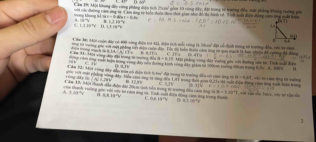 C. 45° D. 60°
Câu 29: Một khung dây cứng phẳng diện tích 25cm^2 gồm 10 vòng dây, đặt trong từ trường đều, mặt phẳng khung vuỡng góc
với các đường cảm ứng từ. Cảm ứng từ biến thiên theo thời gian như đồ thị hình vẽ. Tính suất điện động cảm ứng xuất hiện
trong khung kể từ t=0dent=0,4s:
A. 10^(-4)V B. 1,2.10^(-4)V
C. 1,3.10^(-4)V D. 1,5.10^(-4)V
Câu 30: Một cuộn dây có 400 vòng điện trở 4Ω, diện tích mỗi vòng là 30cm^2 đặt cố định trong từ trường đều, véc tơ cảm
ứng từ vuông góc với mặt phẳng tiết diện cuộn dây. Tốc độ biến thiên cảm ứng từ qua mạch là bao nhiệu để cường độ dòng
điện trong mạch là 0,3A: (A) 1T/s B. 0,5T/s C. 2T/s D. 4T/s
Câu 31:M6t vòng đây đặt trong từ trường đều B=0,3T.M phẳng vòng dây vuông góc với đường sức từ. Tính suất điện
đông cảm ứng xuất hiện trong vòng dây nếu đường kính vòng dây giám từ 100cm xuống 60cm trong 0,5s: A. 300V B.
30V C. 3V D. 0,3V
Câu 32:Mphi t vòng dây dẫn tròn có diện tích 0,4m^2 đặt trong từ trường đều có cảm ứng từ B=0,6T * véc tơ cảm ứng từ vuông
góc với mặt phẳng vòng đây. Nều cảm ứng từ tăng đến 1,4T trong thời gian 0,25s thì suất g cảm ứng xuất hiện trong
vòng dây là: ( A) 1,28V B. 12,8V C. 3,2V D. 32V
cí  Câu 33: Một thanh dẫn điện dài 20cm tịnh tiến trong từ trường đều cảm ứng từ B=5.10^(-4)T * với vận tốc 5m/s, véc tơ vận tốc
vuông góc với véc tơ cảm ứng từ. Tính suất điện động cảm ứng trong thanh:
A. 5.10^(-4)V B. 0,8.10^(-4)V C. 0,6.10^(-4)V D. 0,5.10^(-4)V
2