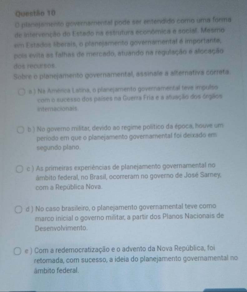 planejamento governamental pode ser entendido como uma forma
de Intervenção do Estado na estrutura econômica e social. Mesmo
em Estados liberais, o planejamento governamental é importante,
pois evita as falhas de mercado, atuando na regulação e alocação
dos recursos.
Sobre o planejamento governamental, assinale a alternativa correta.
a ) Na América Latina, o planejamento governamental teve impulso
com o sucesso dos países na Guerra Fria e a atuação dos órgãos
internacionais.
b ) No governo militar, devido ao regime político da época, houve um
período em que o planejamento governamental foi deixado em
segundo plano.
c ) As primeiras experiências de planejamento governamental no
âmbito federal, no Brasil, ocorreram no governo de José Sarney,
com a República Nova.
d ) No caso brasileiro, o planejamento governamental teve como
marco inicial o governo militar, a partir dos Planos Nacionais de
Desenvolvimento.
e ) Com a redemocratização e o advento da Nova República, foi
retomada, com sucesso, a ideia do planejamento governamental no
âmbito federal.