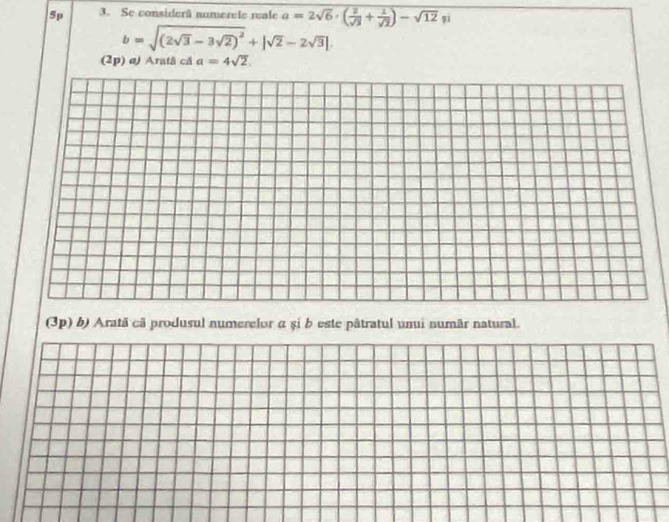 5p 3. Se considerã numerele reale a=2sqrt(6)· ( 2/sqrt(3) + 1/sqrt(2) )-sqrt(12) șī
b=sqrt((2sqrt 3)-3sqrt(2))^2+|sqrt(2)-2sqrt(3)|
(2p) aJ Aratã că a=4sqrt(2). 
(3p) b) Aratã cã produsul numerelor α și b este pâtratul unui numãr natural.