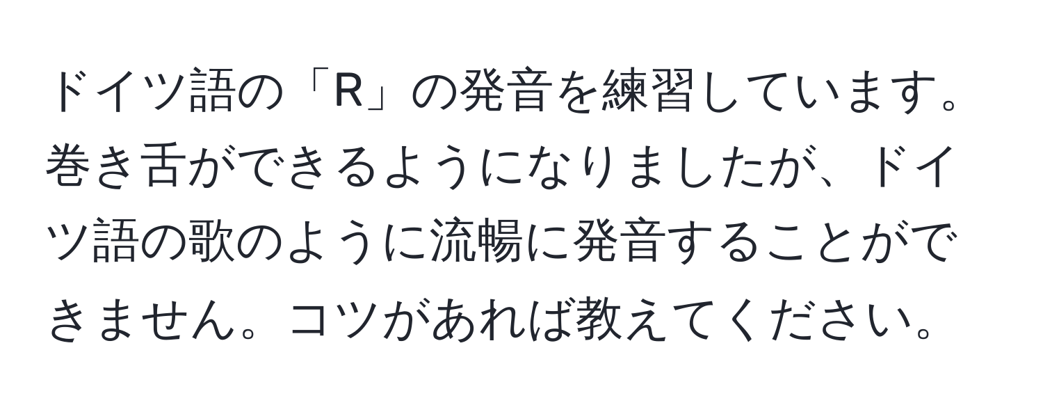 ドイツ語の「R」の発音を練習しています。巻き舌ができるようになりましたが、ドイツ語の歌のように流暢に発音することができません。コツがあれば教えてください。