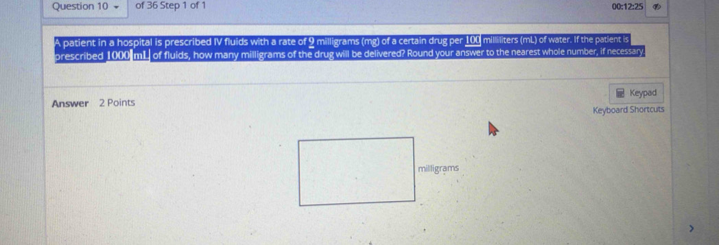 of 36 Step 1 of 1 
00:12:25 
patient in a hospital is prescribed IV fluids with a rate of 9 milligrams (mg) of a certain drug per 100 milliliters (mL) of water. If the patient is 
prescribed 1000 mL of fluids, how many milligrams of the drug will be delivered? Round your answer to the nearest whole number, if necessary 
Keypad 
Answer 2 Points 
Keyboard Shortcuts