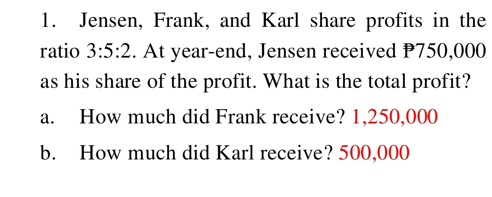 Jensen, Frank, and Karl share profits in the
ratio 3:5:2. At year-end, Jensen received P750,000
as his share of the profit. What is the total profit?
a. How much did Frank receive? 1,250,000
b. How much did Karl receive? 500,000